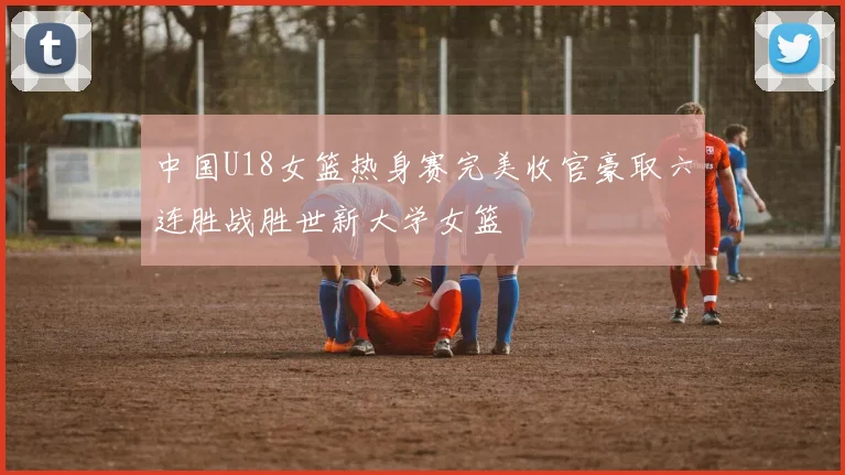 中国U18女篮热身赛完美收官豪取六连胜战胜世新大学女篮