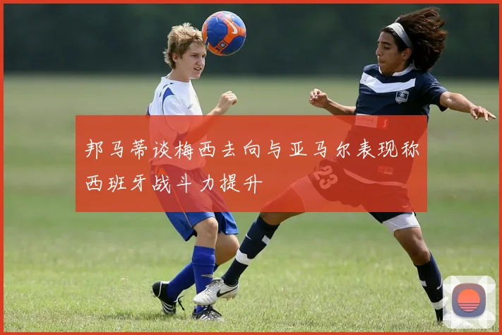 邦马蒂谈梅西去向与亚马尔表现称西班牙战斗力提升