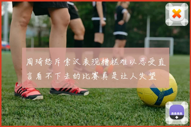 周琦怒斥索汉表现糟糕难以忍受直言看不下去的比赛真是让人失望
