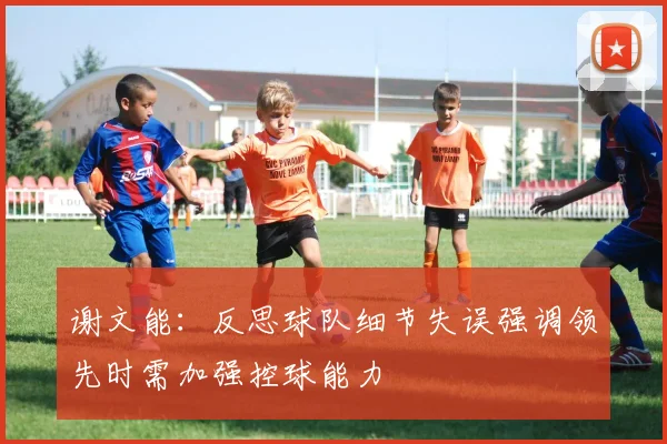 谢文能：反思球队细节失误强调领先时需加强控球能力