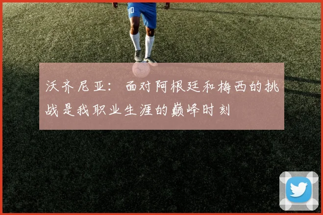 沃齐尼亚：面对阿根廷和梅西的挑战是我职业生涯的巅峰时刻