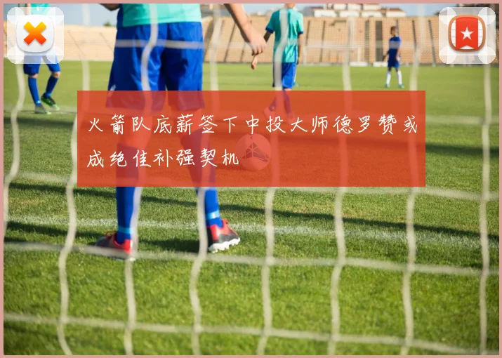 火箭队底薪签下中投大师德罗赞或成绝佳补强契机