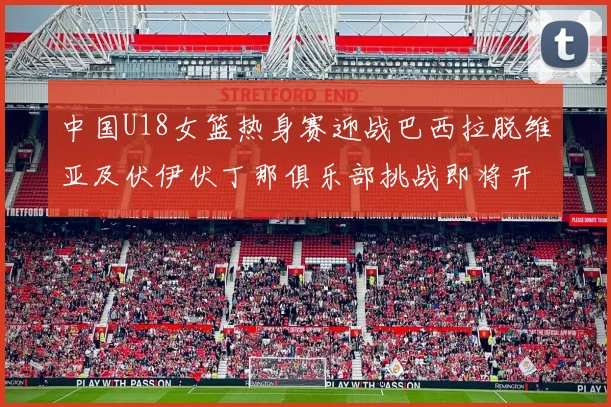 中国U18女篮热身赛迎战巴西拉脱维亚及伏伊伏丁那俱乐部挑战即将开启