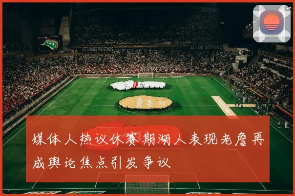 媒体人热议休赛期湖人表现老詹再成舆论焦点引发争议