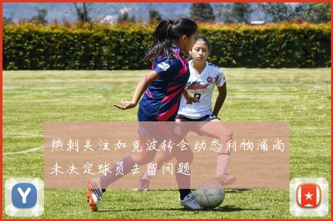 热刺关注加克波转会动态利物浦尚未决定球员去留问题