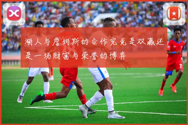湖人与詹姆斯的合作究竟是双赢还是一场财富与荣誉的博弈