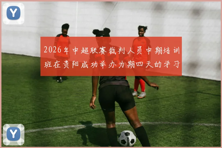 2026年中超联赛裁判人员中期培训班在贵阳成功举办为期四天的学习与交流活动