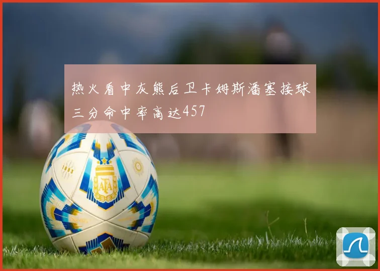 热火看中灰熊后卫卡姆斯潘塞接球三分命中率高达457