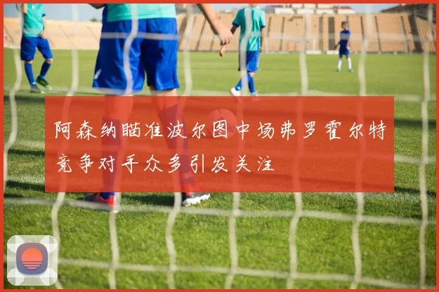 阿森纳瞄准波尔图中场弗罗霍尔特竞争对手众多引发关注