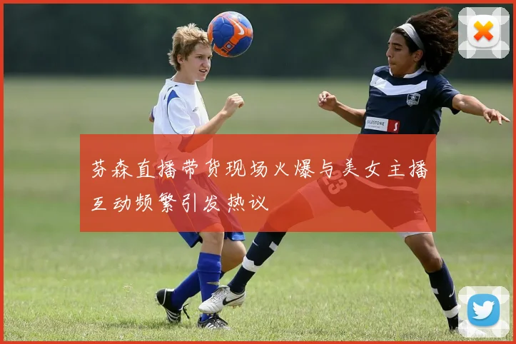 芬森直播带货现场火爆与美女主播互动频繁引发热议