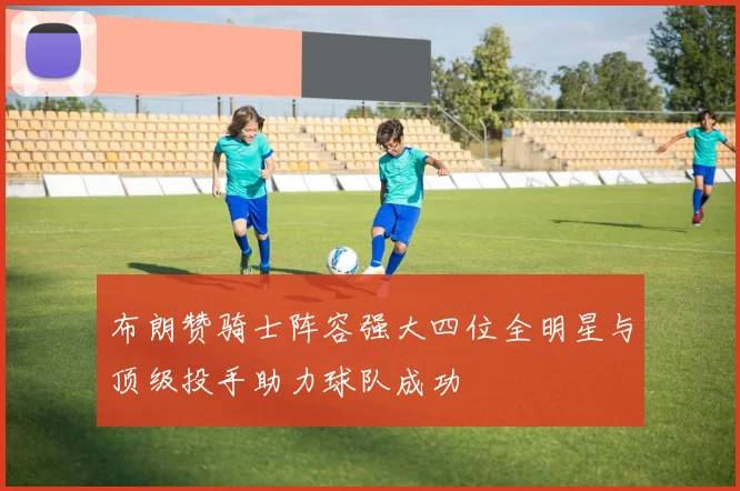 布朗赞骑士阵容强大四位全明星与顶级投手助力球队成功