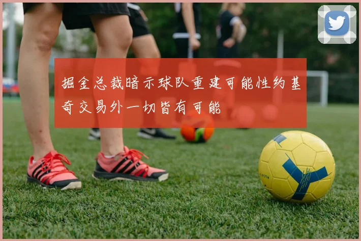 掘金总裁暗示球队重建可能性约基奇交易外一切皆有可能
