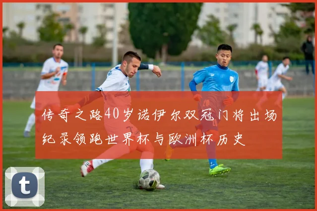 传奇之路40岁诺伊尔双冠门将出场纪录领跑世界杯与欧洲杯历史